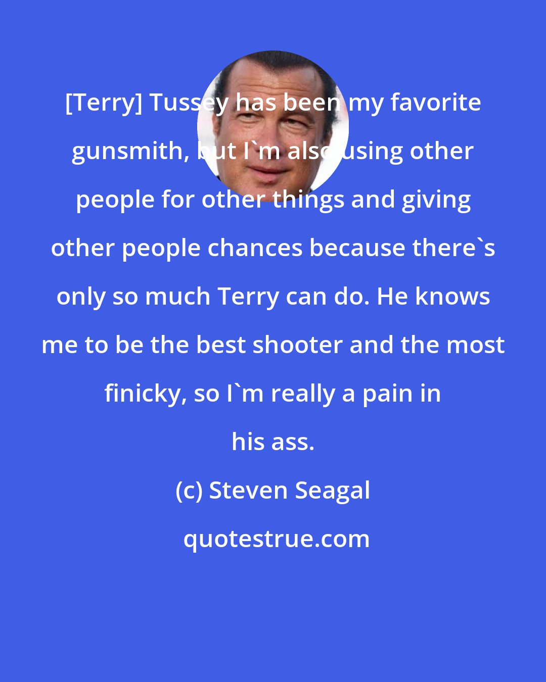 Steven Seagal: [Terry] Tussey has been my favorite gunsmith, but I'm also using other people for other things and giving other people chances because there's only so much Terry can do. He knows me to be the best shooter and the most finicky, so I'm really a pain in his ass.