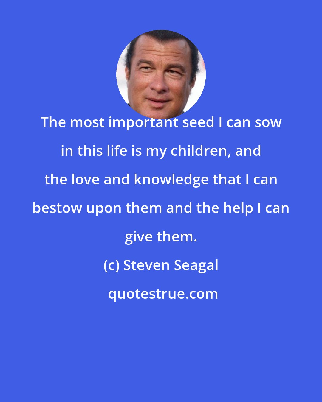 Steven Seagal: The most important seed I can sow in this life is my children, and the love and knowledge that I can bestow upon them and the help I can give them.