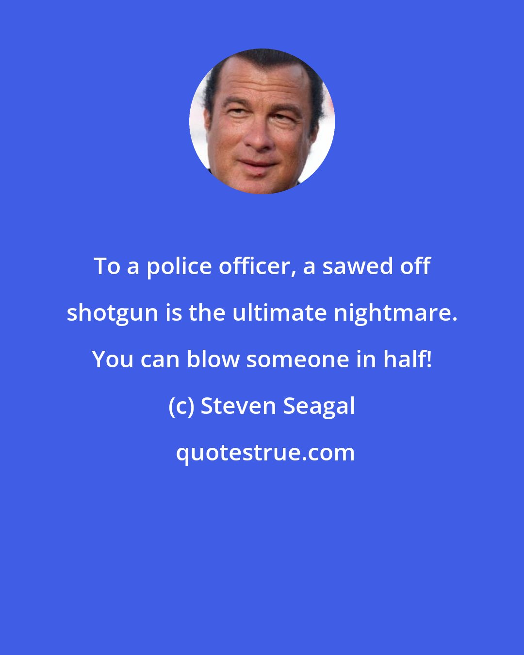 Steven Seagal: To a police officer, a sawed off shotgun is the ultimate nightmare. You can blow someone in half!