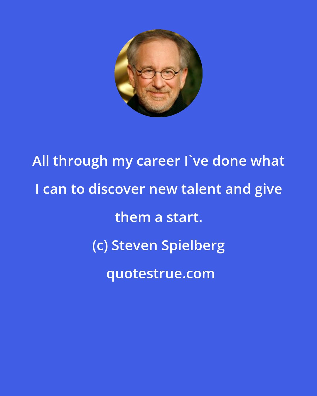 Steven Spielberg: All through my career I've done what I can to discover new talent and give them a start.