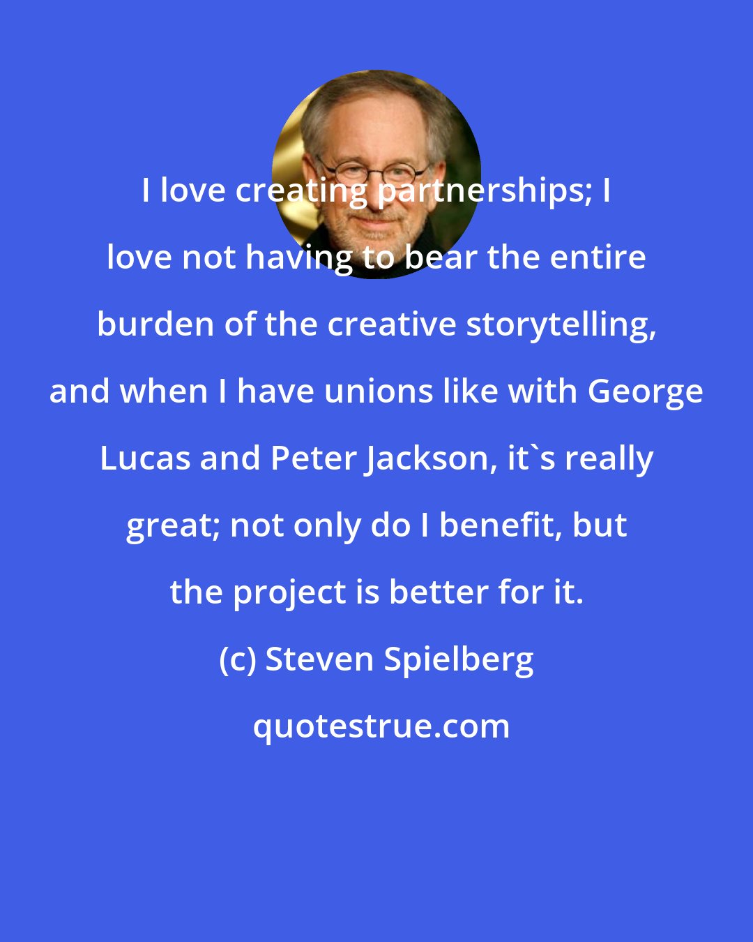 Steven Spielberg: I love creating partnerships; I love not having to bear the entire burden of the creative storytelling, and when I have unions like with George Lucas and Peter Jackson, it's really great; not only do I benefit, but the project is better for it.