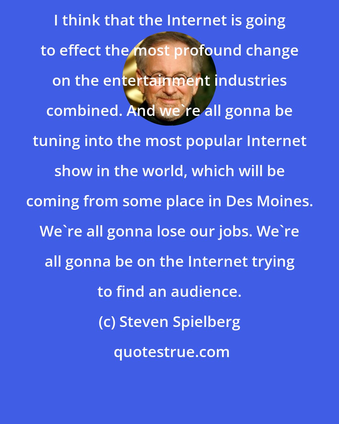 Steven Spielberg: I think that the Internet is going to effect the most profound change on the entertainment industries combined. And we're all gonna be tuning into the most popular Internet show in the world, which will be coming from some place in Des Moines. We're all gonna lose our jobs. We're all gonna be on the Internet trying to find an audience.