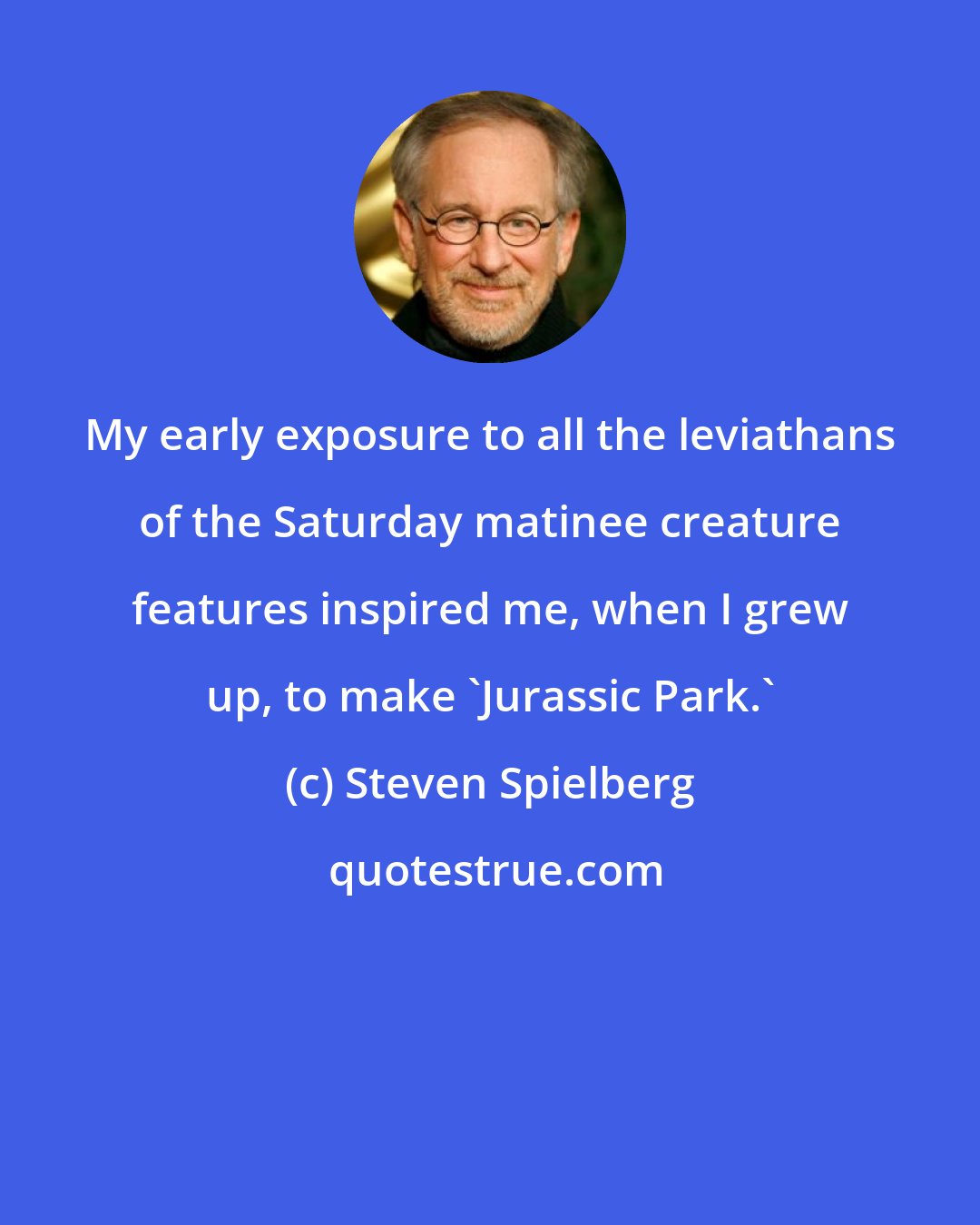 Steven Spielberg: My early exposure to all the leviathans of the Saturday matinee creature features inspired me, when I grew up, to make 'Jurassic Park.'