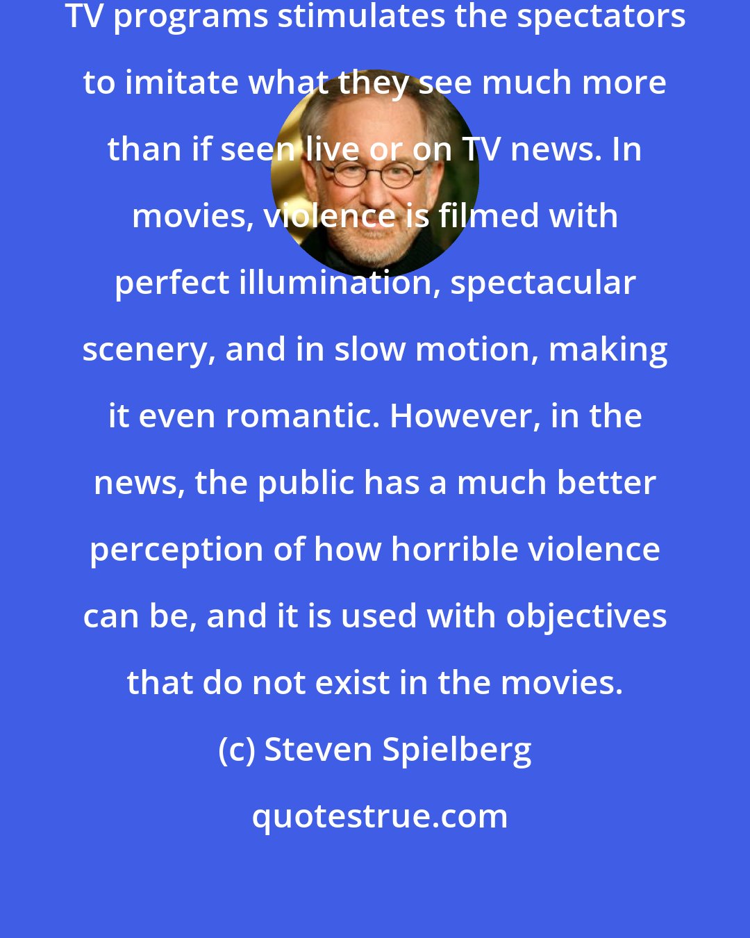 Steven Spielberg: Watching violence in movies or in TV programs stimulates the spectators to imitate what they see much more than if seen live or on TV news. In movies, violence is filmed with perfect illumination, spectacular scenery, and in slow motion, making it even romantic. However, in the news, the public has a much better perception of how horrible violence can be, and it is used with objectives that do not exist in the movies.