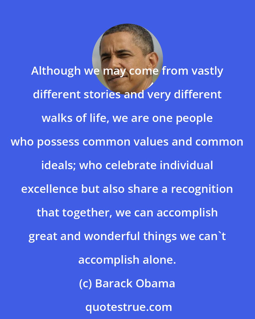 Barack Obama: Although we may come from vastly different stories and very different walks of life, we are one people who possess common values and common ideals; who celebrate individual excellence but also share a recognition that together, we can accomplish great and wonderful things we can't accomplish alone.