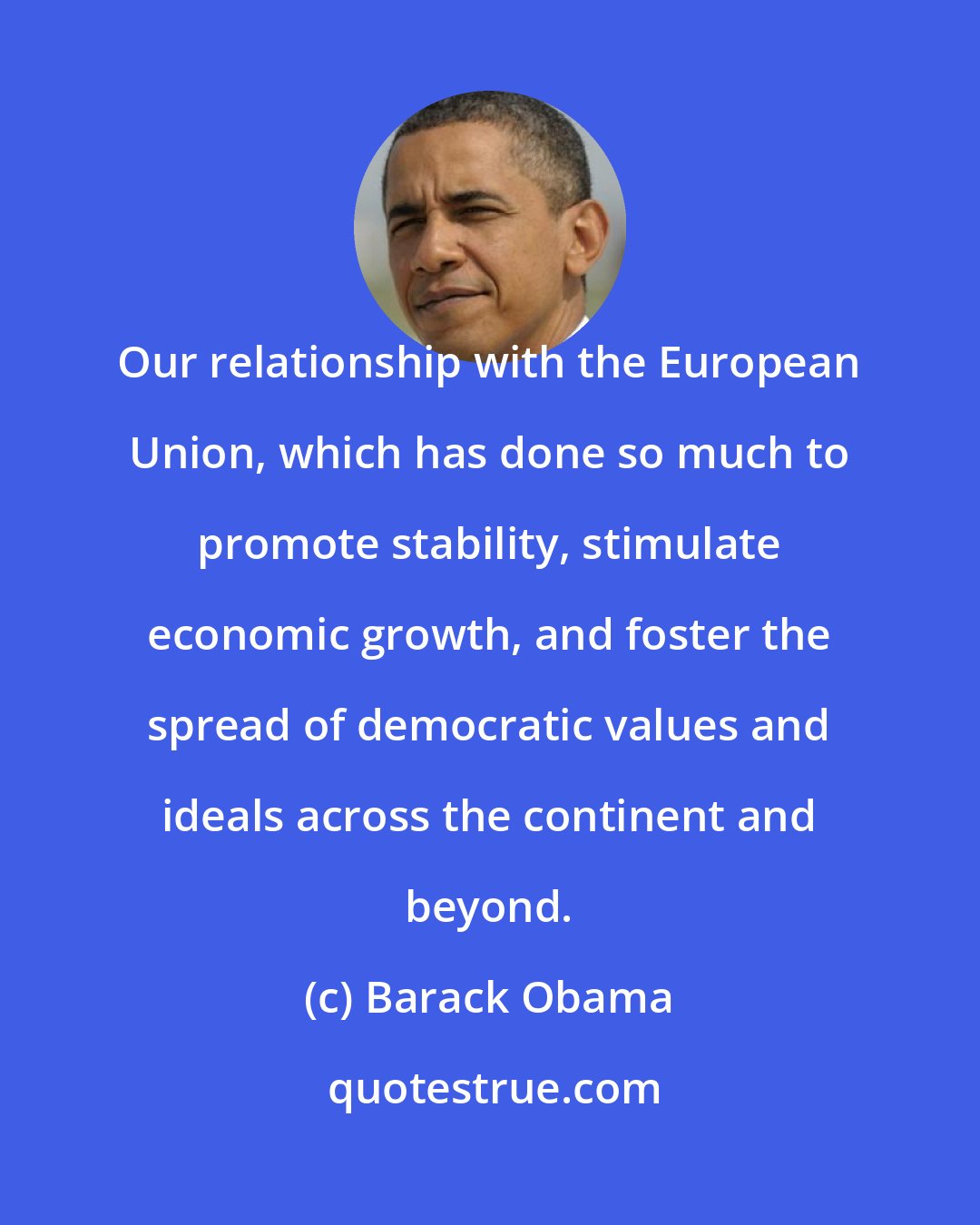 Barack Obama: Our relationship with the European Union, which has done so much to promote stability, stimulate economic growth, and foster the spread of democratic values and ideals across the continent and beyond.