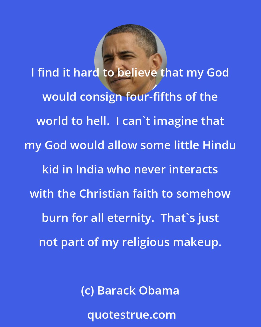 Barack Obama: I find it hard to believe that my God would consign four-fifths of the world to hell.  I can't imagine that my God would allow some little Hindu kid in India who never interacts with the Christian faith to somehow burn for all eternity.  That's just not part of my religious makeup.