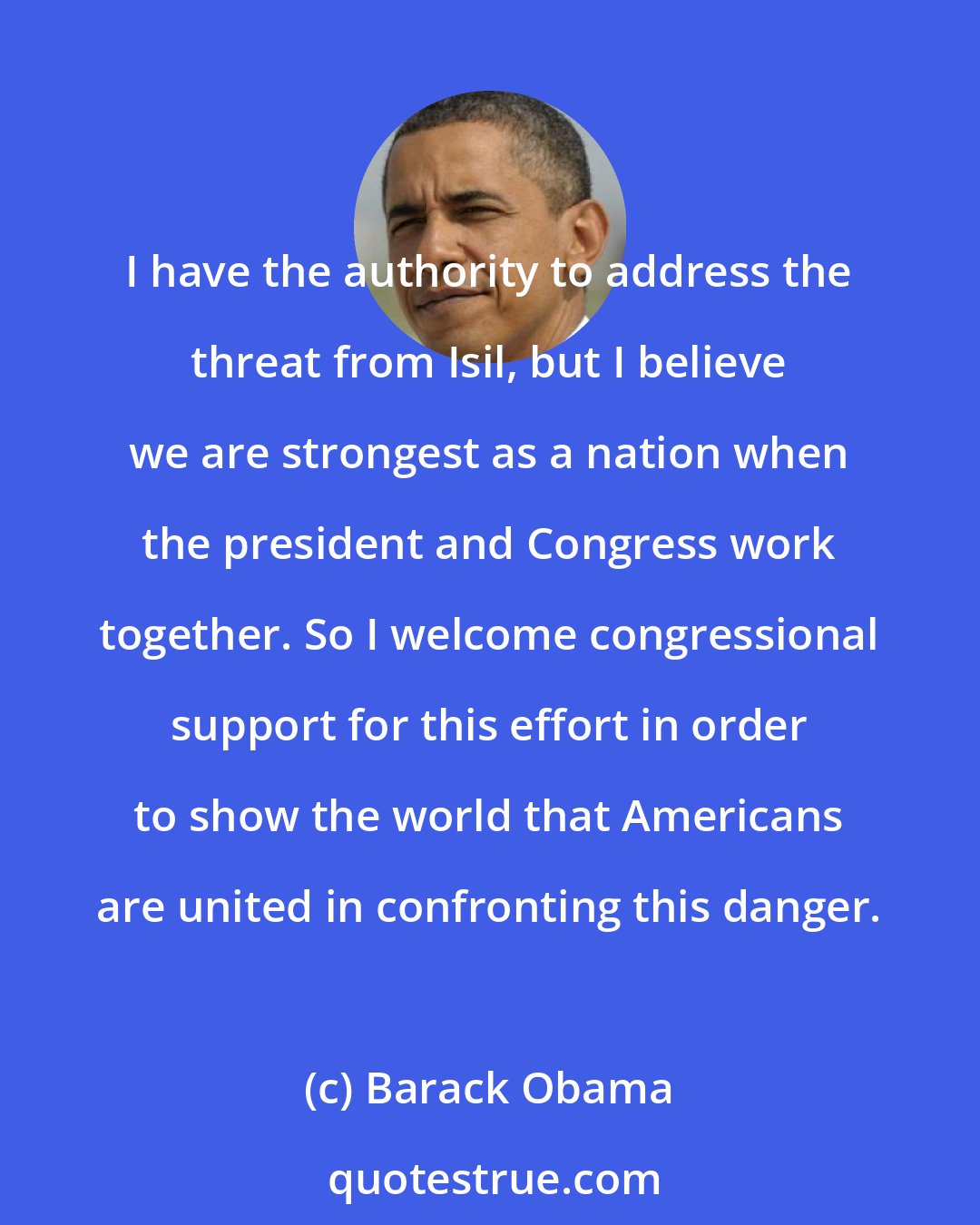 Barack Obama: I have the authority to address the threat from Isil, but I believe we are strongest as a nation when the president and Congress work together. So I welcome congressional support for this effort in order to show the world that Americans are united in confronting this danger.