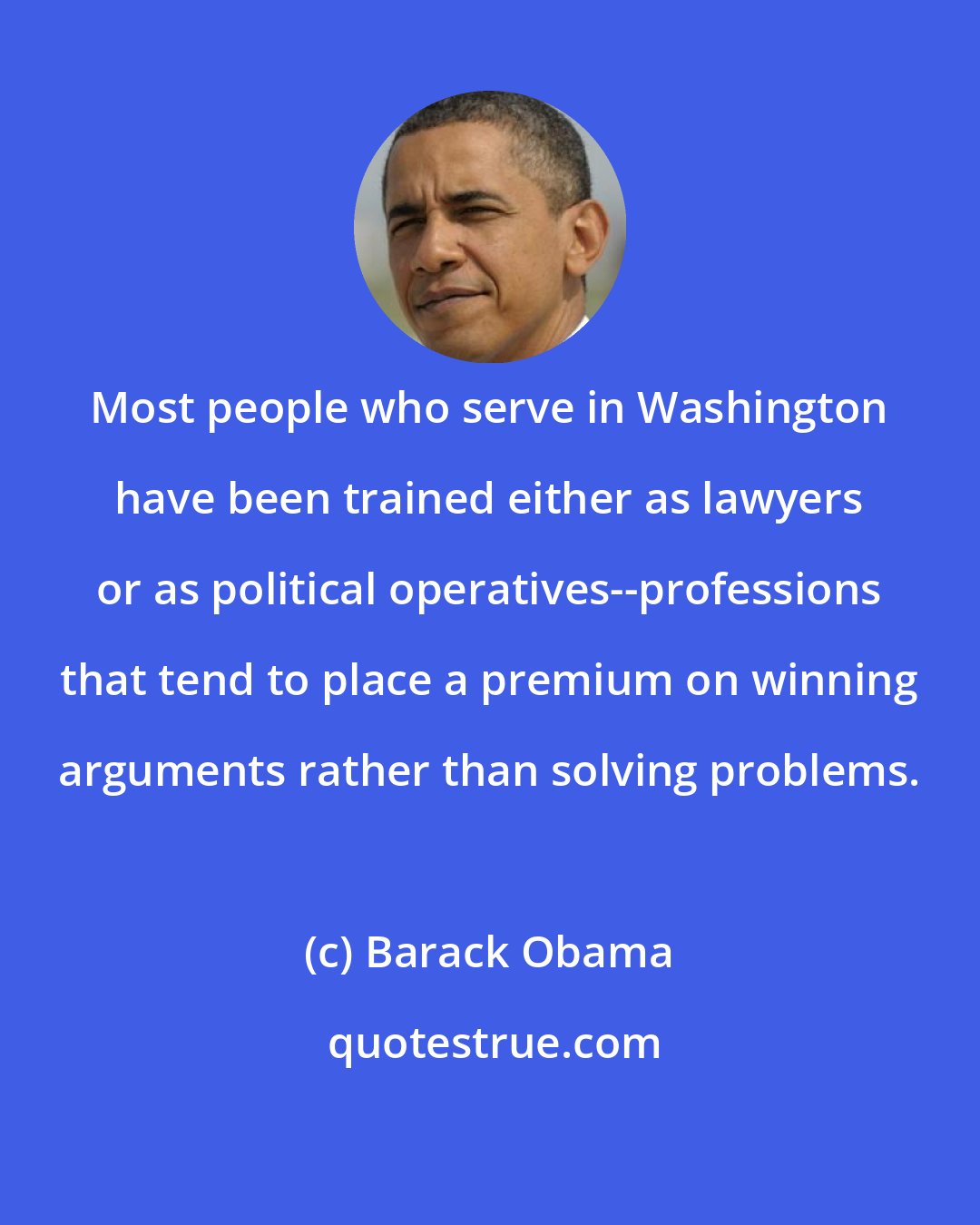 Barack Obama: Most people who serve in Washington have been trained either as lawyers or as political operatives--professions that tend to place a premium on winning arguments rather than solving problems.