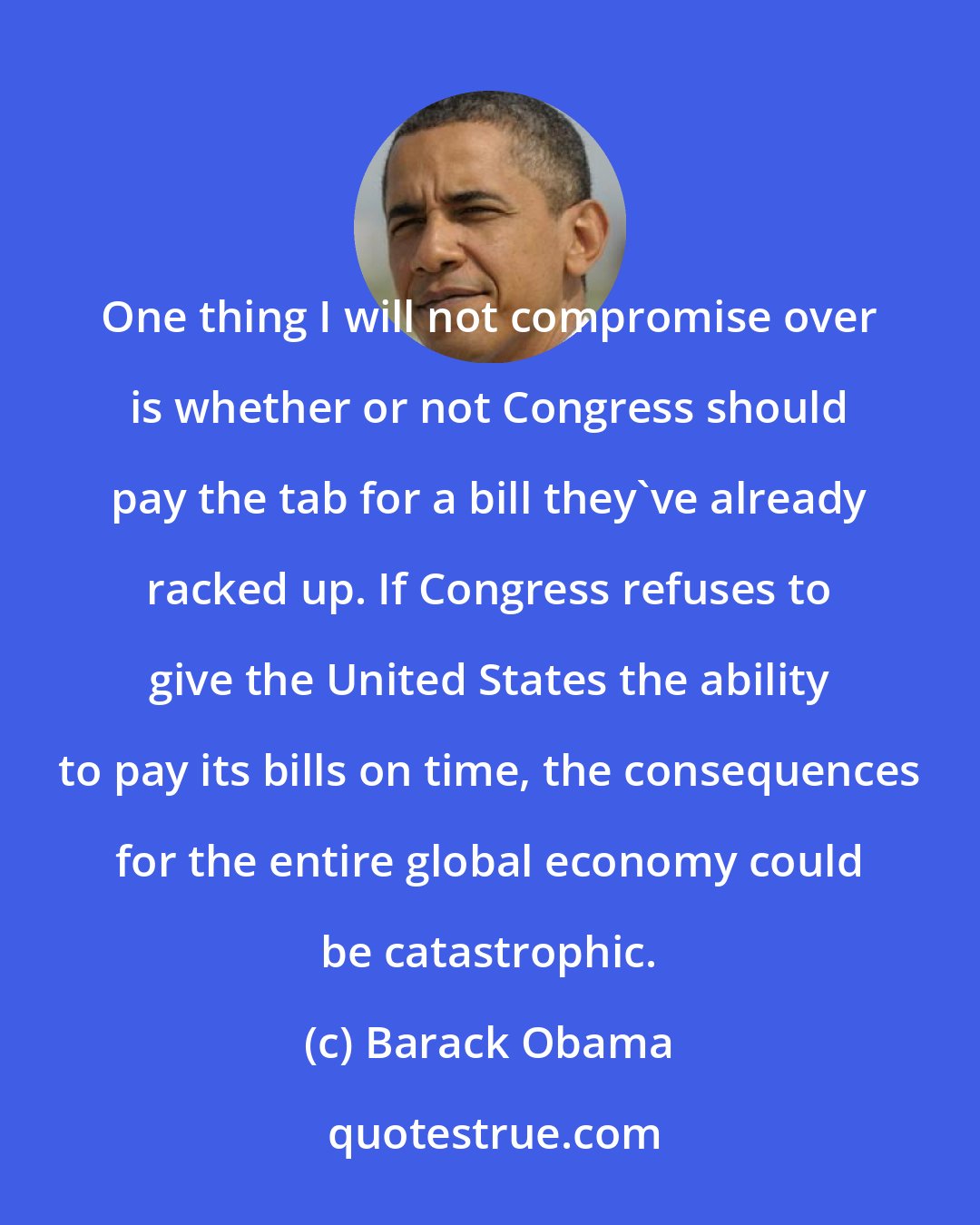 Barack Obama: One thing I will not compromise over is whether or not Congress should pay the tab for a bill they've already racked up. If Congress refuses to give the United States the ability to pay its bills on time, the consequences for the entire global economy could be catastrophic.