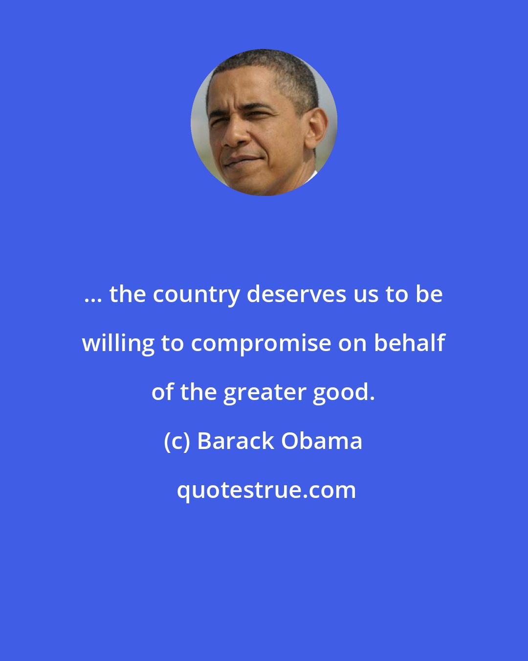 Barack Obama: ... the country deserves us to be willing to compromise on behalf of the greater good.