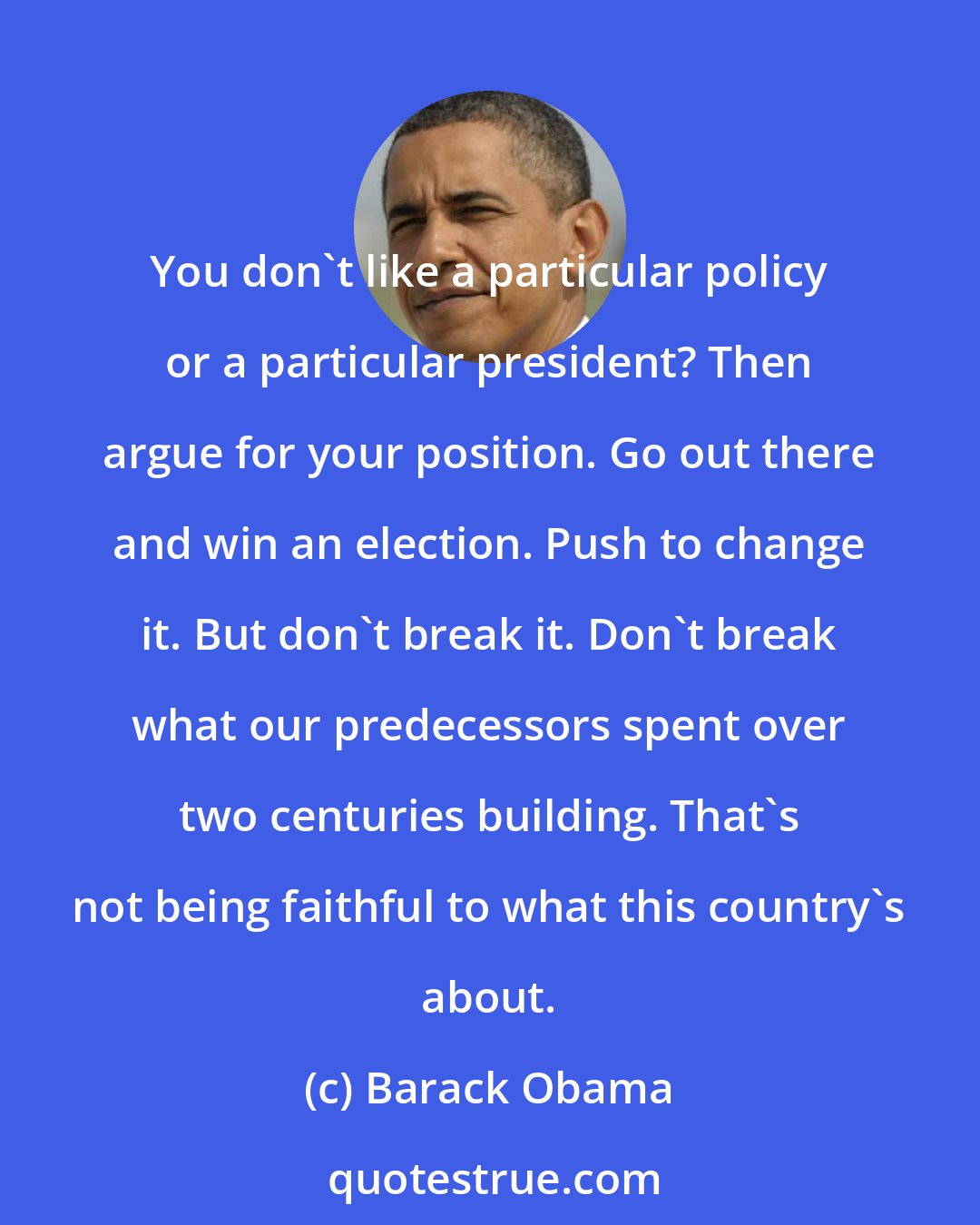Barack Obama: You don't like a particular policy or a particular president? Then argue for your position. Go out there and win an election. Push to change it. But don't break it. Don't break what our predecessors spent over two centuries building. That's not being faithful to what this country's about.
