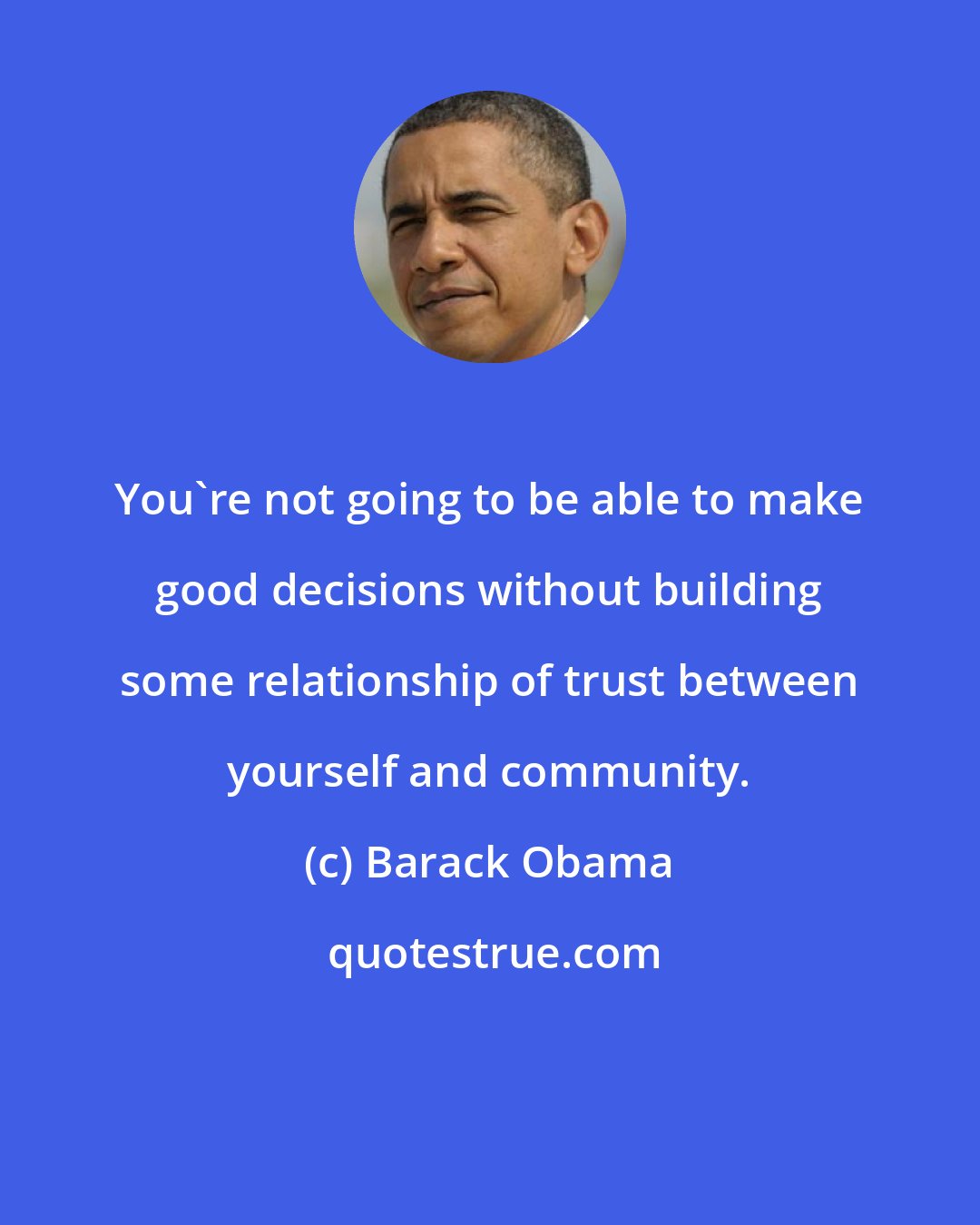 Barack Obama: You're not going to be able to make good decisions without building some relationship of trust between yourself and community.