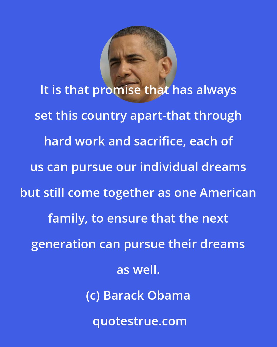 Barack Obama: It is that promise that has always set this country apart-that through hard work and sacrifice, each of us can pursue our individual dreams but still come together as one American family, to ensure that the next generation can pursue their dreams as well.