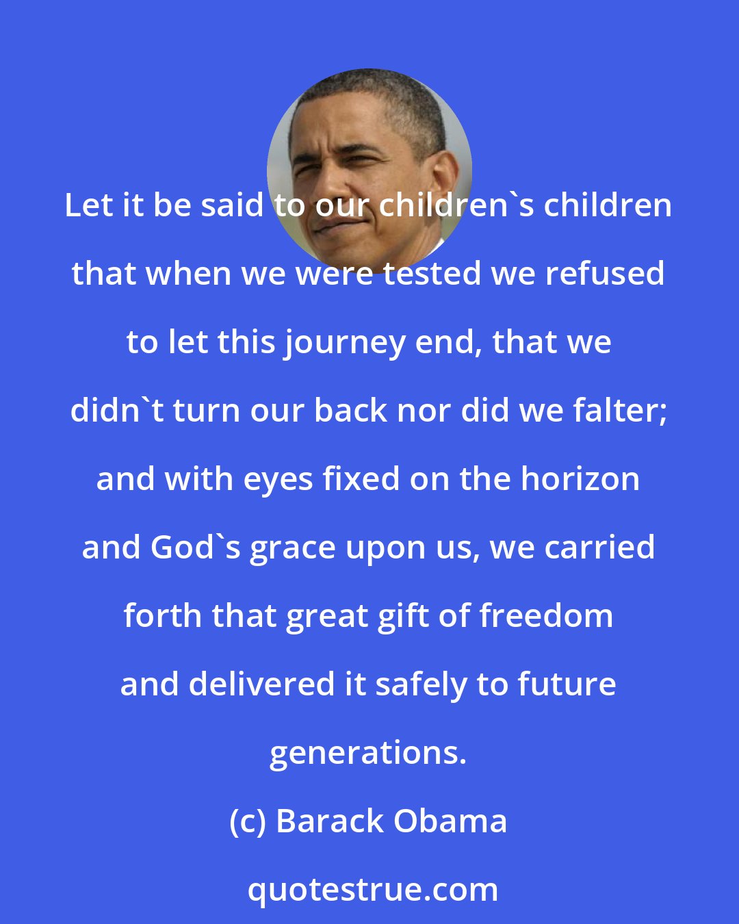 Barack Obama: Let it be said to our children's children that when we were tested we refused to let this journey end, that we didn't turn our back nor did we falter; and with eyes fixed on the horizon and God's grace upon us, we carried forth that great gift of freedom and delivered it safely to future generations.