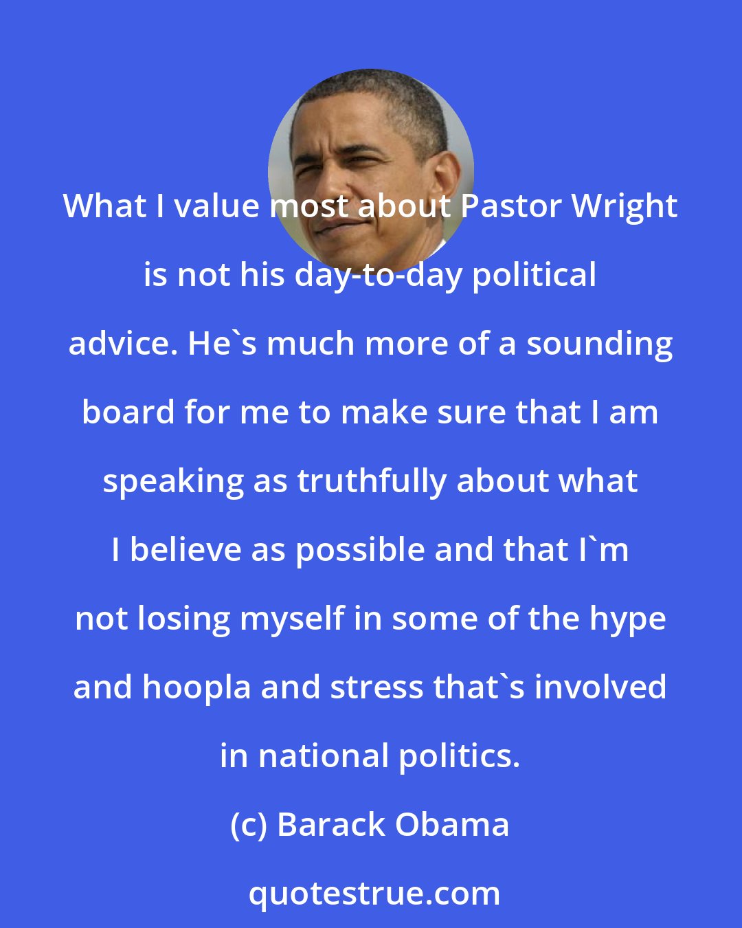 Barack Obama: What I value most about Pastor Wright is not his day-to-day political advice. He's much more of a sounding board for me to make sure that I am speaking as truthfully about what I believe as possible and that I'm not losing myself in some of the hype and hoopla and stress that's involved in national politics.