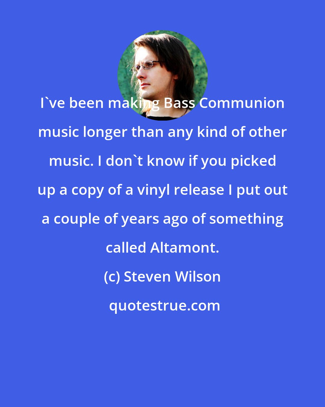 Steven Wilson: I've been making Bass Communion music longer than any kind of other music. I don't know if you picked up a copy of a vinyl release I put out a couple of years ago of something called Altamont.