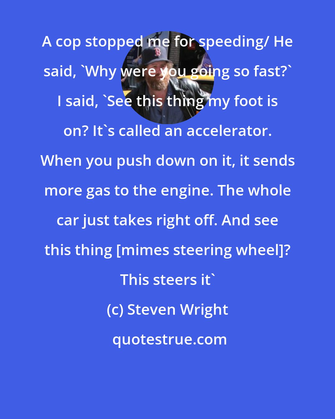 Steven Wright: A cop stopped me for speeding/ He said, 'Why were you going so fast?' I said, 'See this thing my foot is on? It's called an accelerator. When you push down on it, it sends more gas to the engine. The whole car just takes right off. And see this thing [mimes steering wheel]? This steers it'