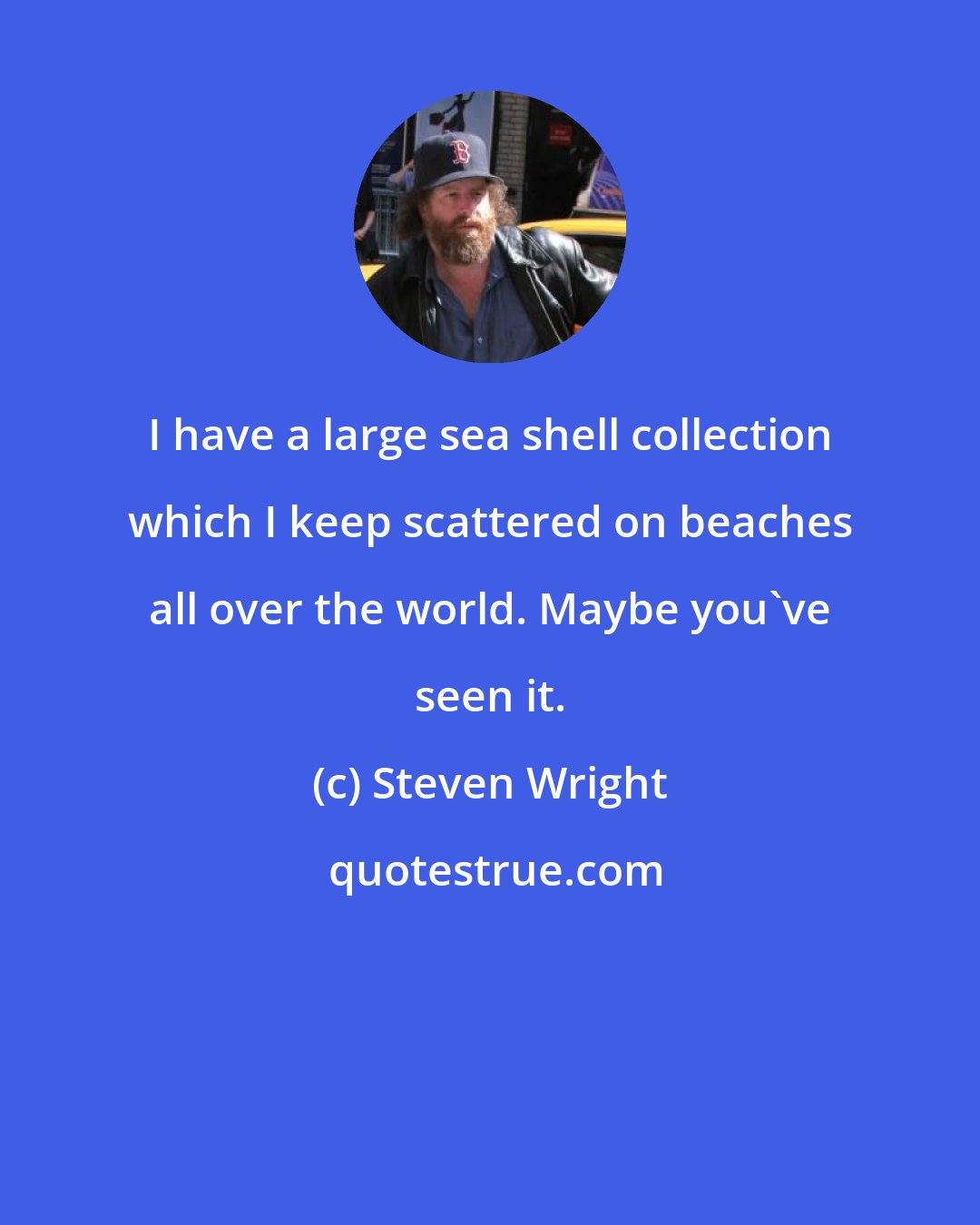 Steven Wright: I have a large sea shell collection which I keep scattered on beaches all over the world. Maybe you've seen it.