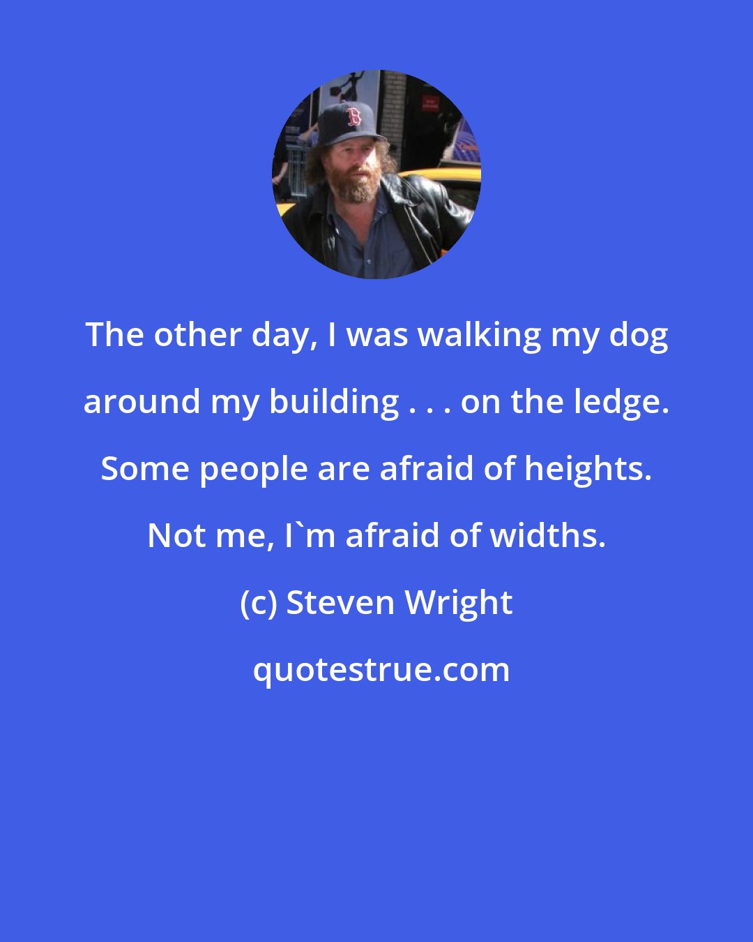 Steven Wright: The other day, I was walking my dog around my building . . . on the ledge. Some people are afraid of heights. Not me, I'm afraid of widths.
