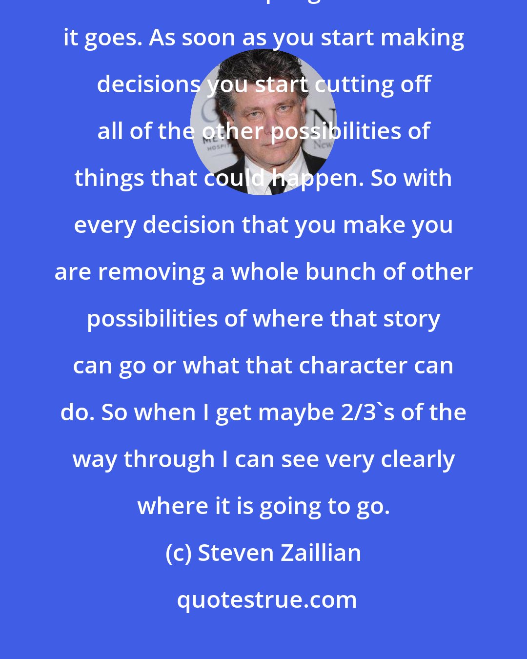 Steven Zaillian: When I am writing I don't set a certain number of pages. I do know that the further into a script I get the faster it goes. As soon as you start making decisions you start cutting off all of the other possibilities of things that could happen. So with every decision that you make you are removing a whole bunch of other possibilities of where that story can go or what that character can do. So when I get maybe 2/3's of the way through I can see very clearly where it is going to go.