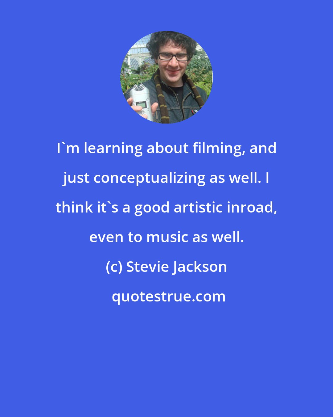 Stevie Jackson: I'm learning about filming, and just conceptualizing as well. I think it's a good artistic inroad, even to music as well.