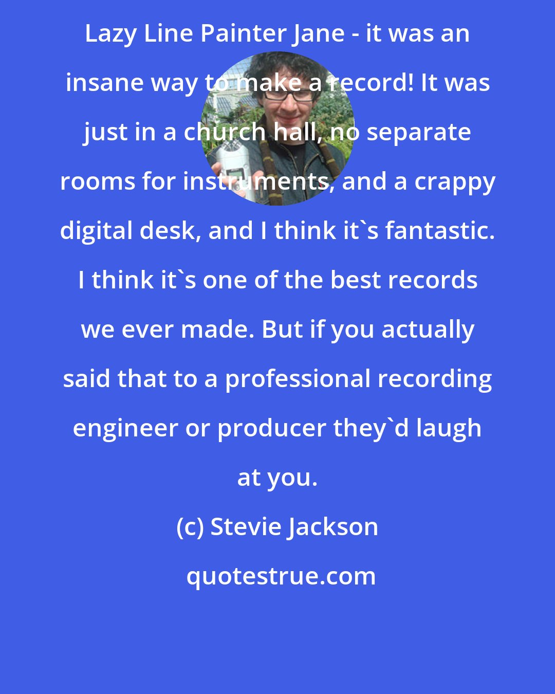 Stevie Jackson: Lazy Line Painter Jane - it was an insane way to make a record! It was just in a church hall, no separate rooms for instruments, and a crappy digital desk, and I think it's fantastic. I think it's one of the best records we ever made. But if you actually said that to a professional recording engineer or producer they'd laugh at you.