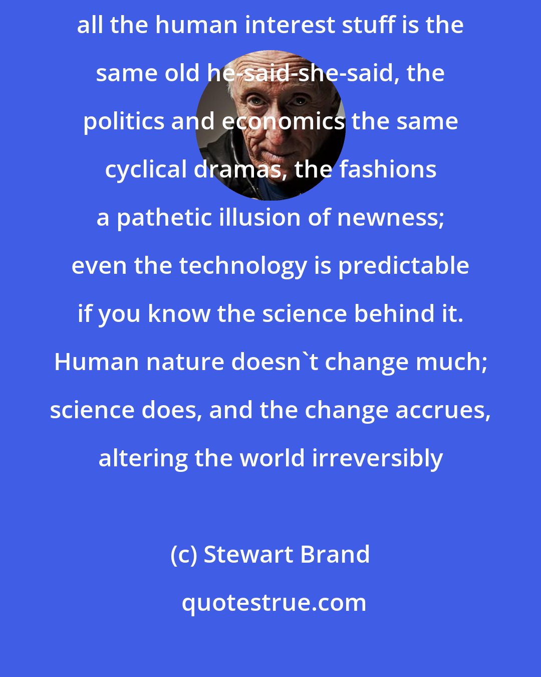 Stewart Brand: Science is the only news. When you scan a news portal or magazine, all the human interest stuff is the same old he-said-she-said, the politics and economics the same cyclical dramas, the fashions a pathetic illusion of newness; even the technology is predictable if you know the science behind it. Human nature doesn't change much; science does, and the change accrues, altering the world irreversibly