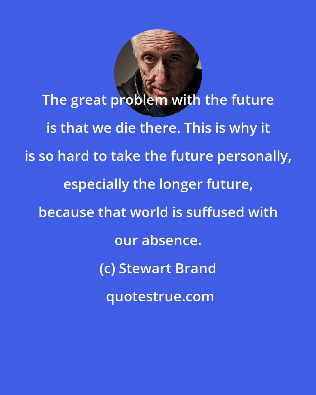 Stewart Brand: The great problem with the future is that we die there. This is why it is so hard to take the future personally, especially the longer future, because that world is suffused with our absence.