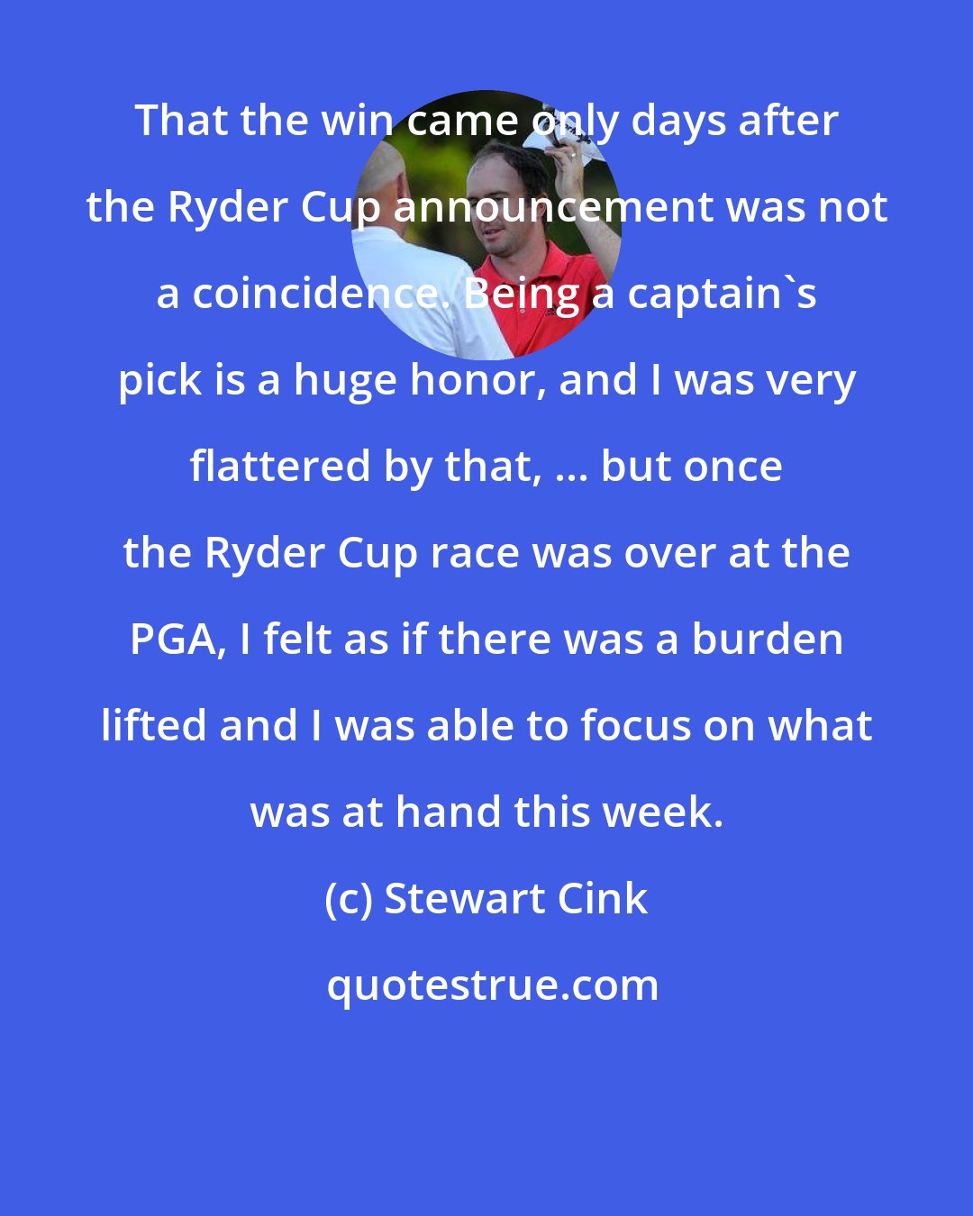 Stewart Cink: That the win came only days after the Ryder Cup announcement was not a coincidence. Being a captain's pick is a huge honor, and I was very flattered by that, ... but once the Ryder Cup race was over at the PGA, I felt as if there was a burden lifted and I was able to focus on what was at hand this week.