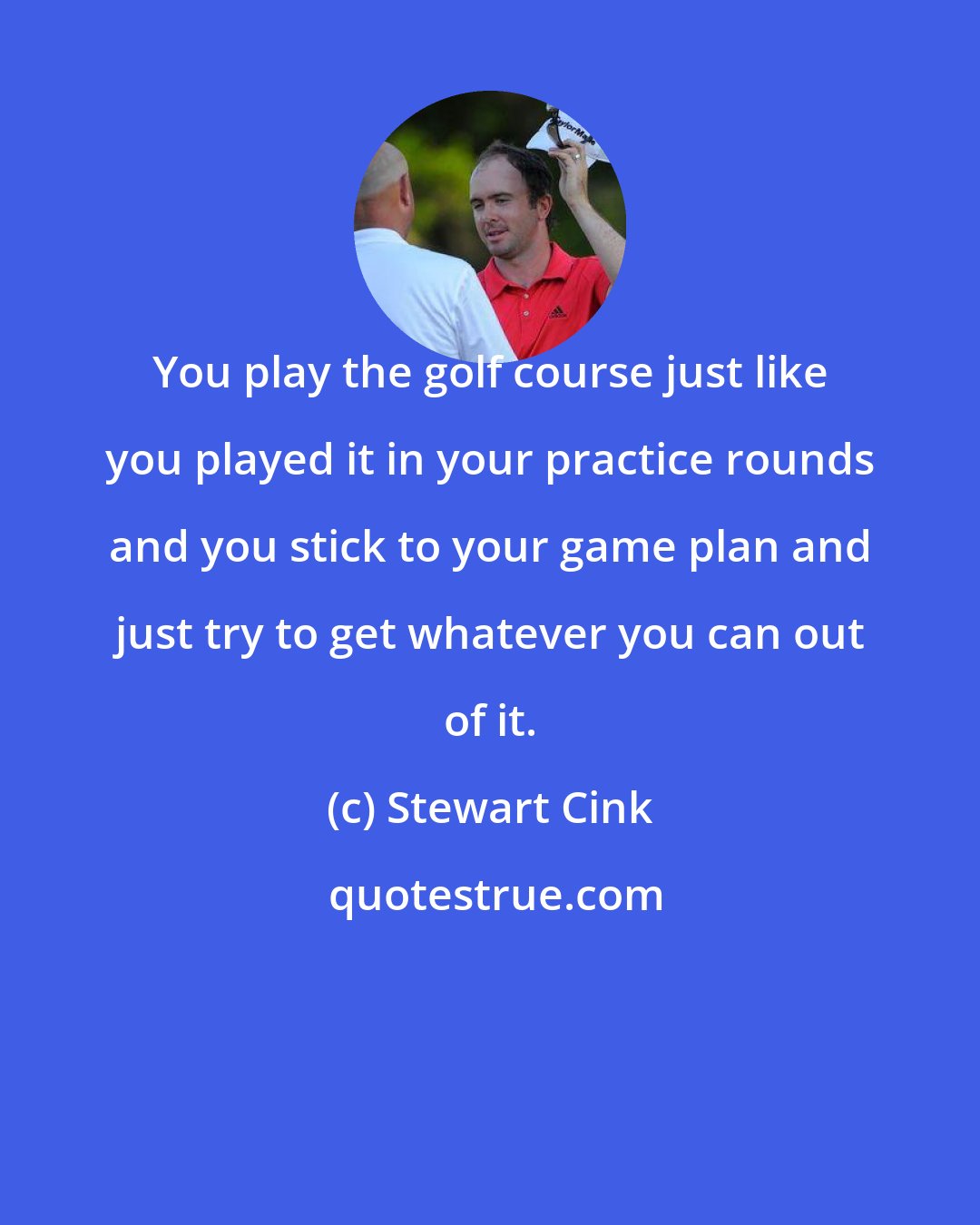 Stewart Cink: You play the golf course just like you played it in your practice rounds and you stick to your game plan and just try to get whatever you can out of it.
