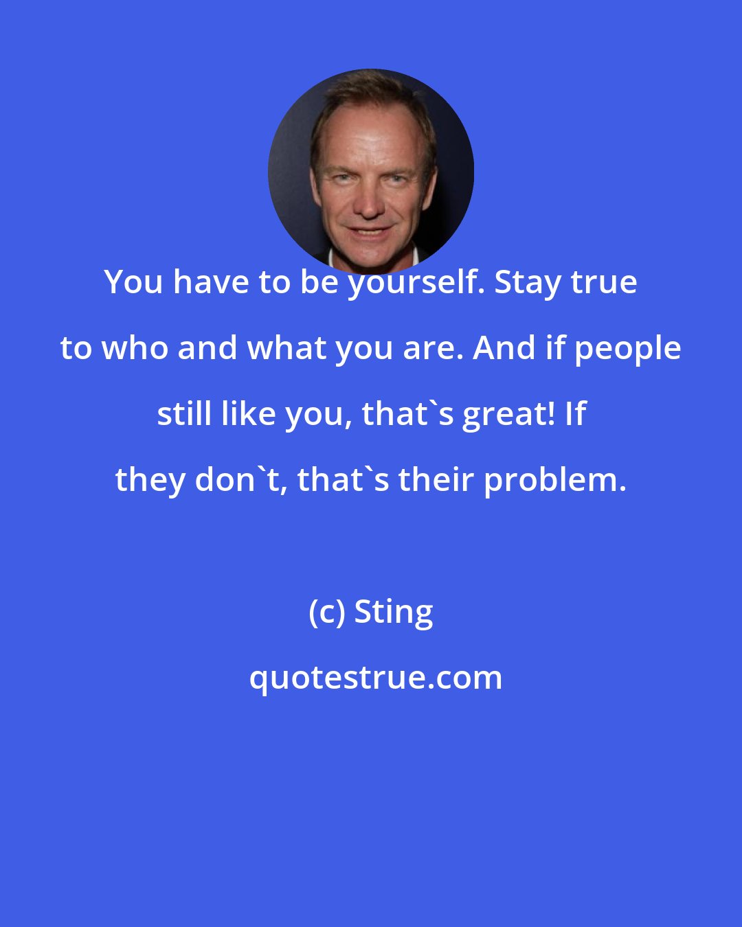 Sting: You have to be yourself. Stay true to who and what you are. And if people still like you, that's great! If they don't, that's their problem.