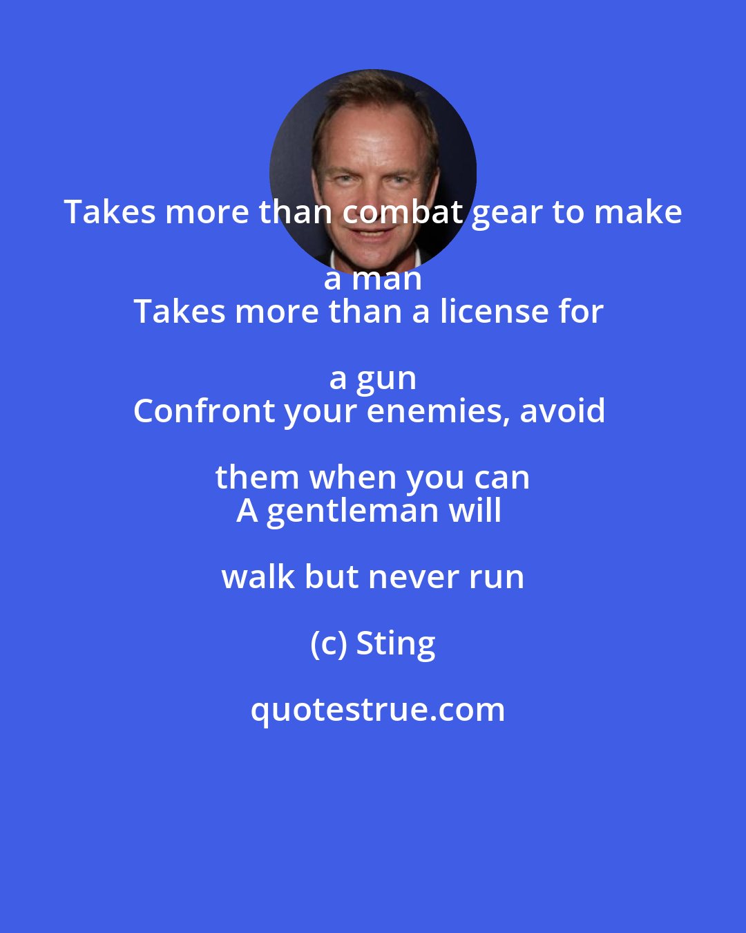 Sting: Takes more than combat gear to make a man 
Takes more than a license for a gun 
Confront your enemies, avoid them when you can 
A gentleman will walk but never run