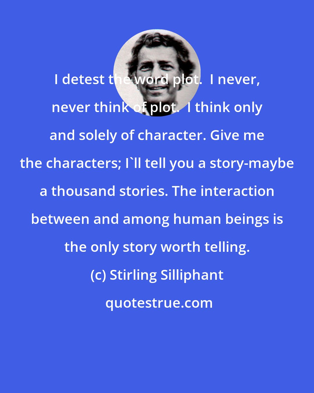 Stirling Silliphant: I detest the word plot.  I never, never think of plot.  I think only and solely of character. Give me the characters; I'll tell you a story-maybe a thousand stories. The interaction between and among human beings is the only story worth telling.