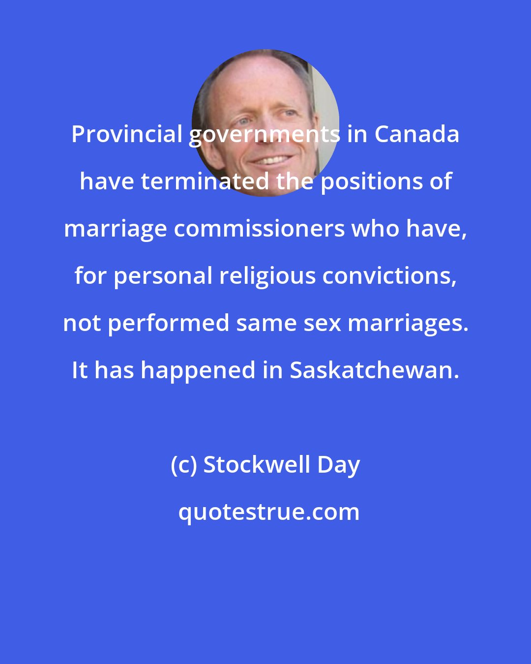 Stockwell Day: Provincial governments in Canada have terminated the positions of marriage commissioners who have, for personal religious convictions, not performed same sex marriages. It has happened in Saskatchewan.