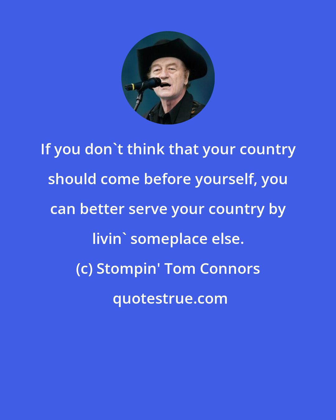 Stompin' Tom Connors: If you don't think that your country should come before yourself, you can better serve your country by livin' someplace else.