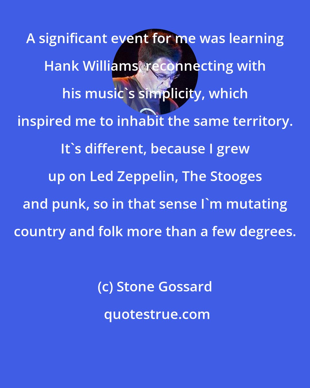 Stone Gossard: A significant event for me was learning Hank Williams, reconnecting with his music's simplicity, which inspired me to inhabit the same territory. It's different, because I grew up on Led Zeppelin, The Stooges and punk, so in that sense I'm mutating country and folk more than a few degrees.