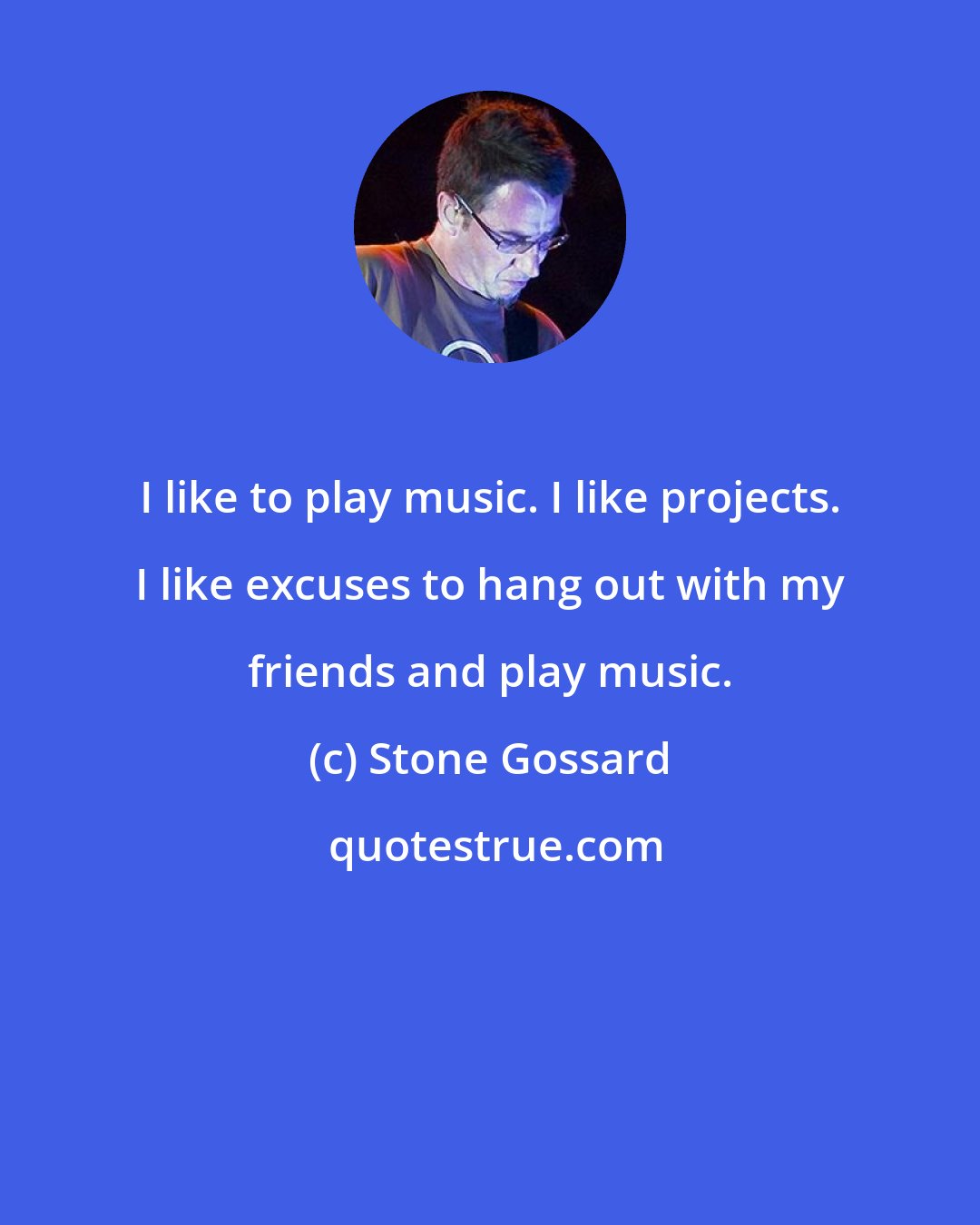 Stone Gossard: I like to play music. I like projects. I like excuses to hang out with my friends and play music.