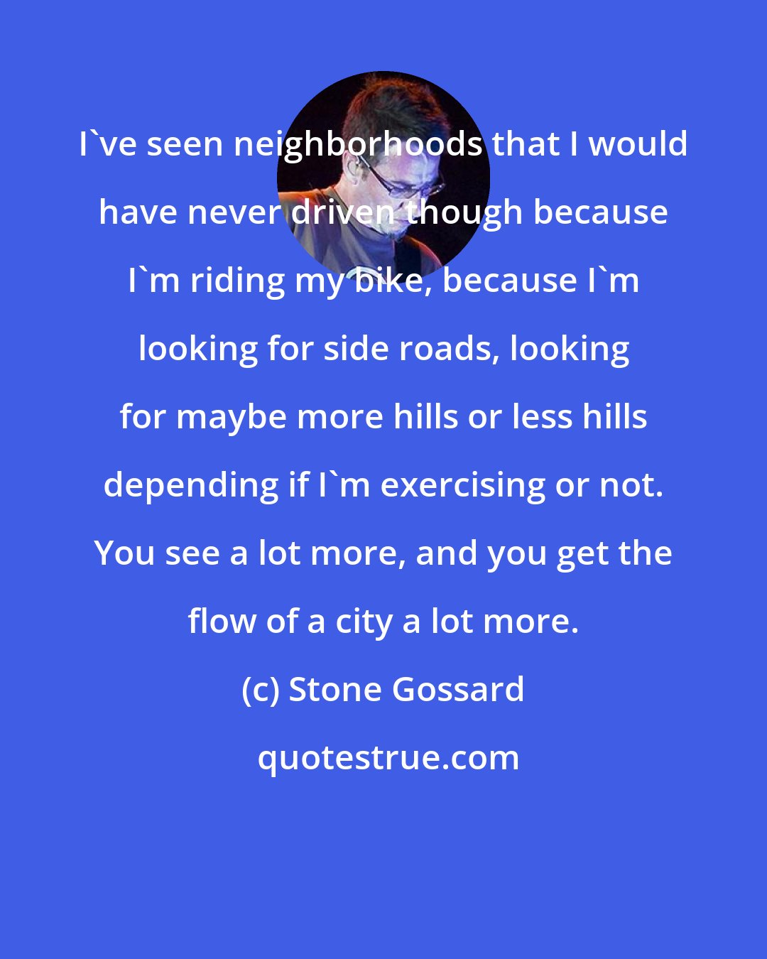 Stone Gossard: I've seen neighborhoods that I would have never driven though because I'm riding my bike, because I'm looking for side roads, looking for maybe more hills or less hills depending if I'm exercising or not. You see a lot more, and you get the flow of a city a lot more.