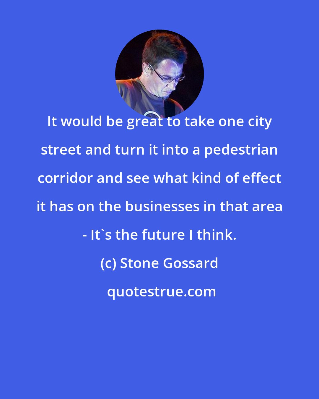 Stone Gossard: It would be great to take one city street and turn it into a pedestrian corridor and see what kind of effect it has on the businesses in that area - It's the future I think.