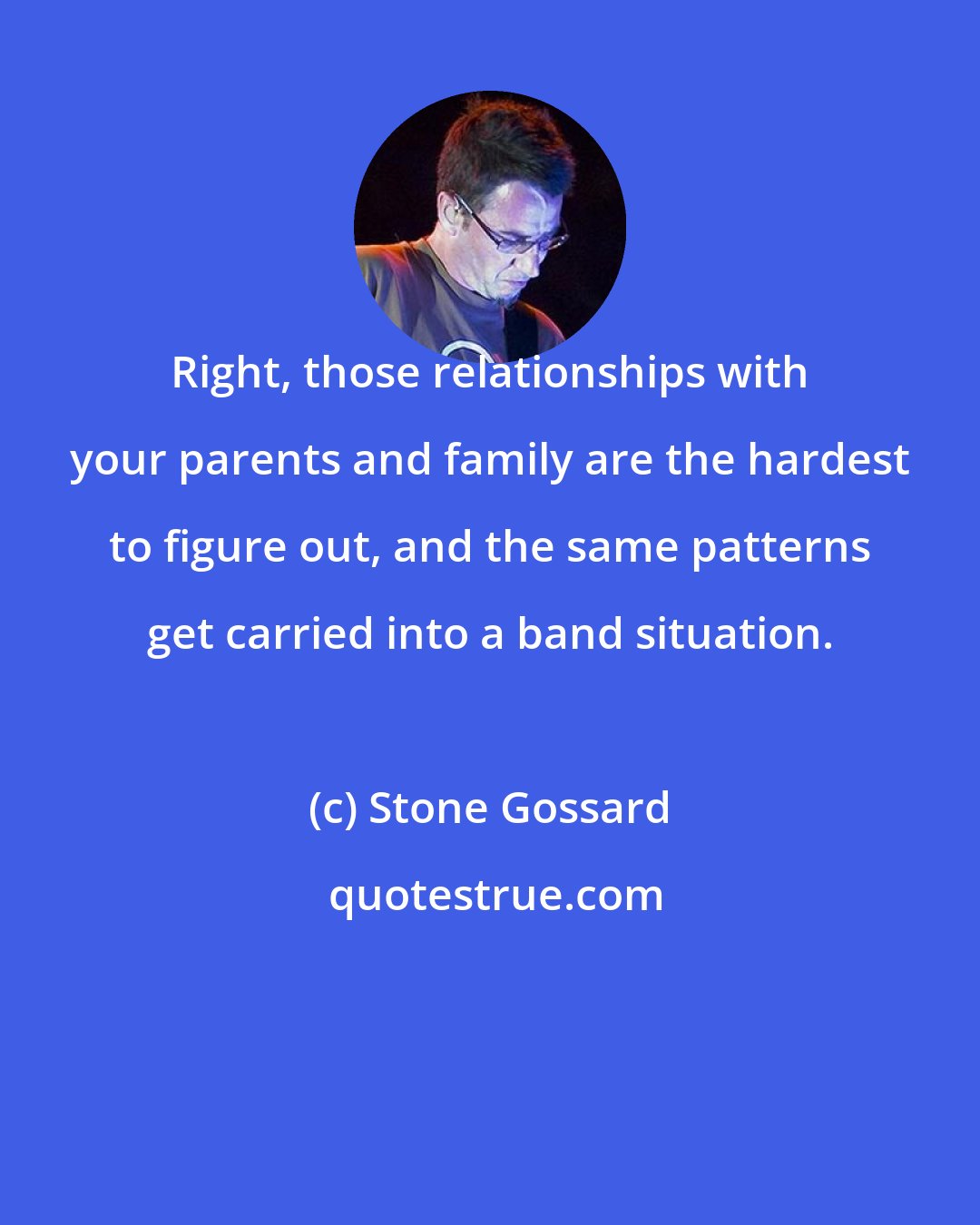 Stone Gossard: Right, those relationships with your parents and family are the hardest to figure out, and the same patterns get carried into a band situation.
