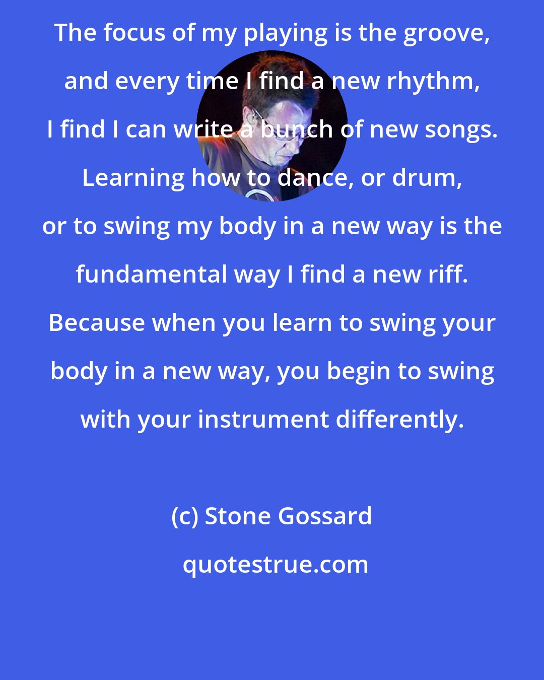 Stone Gossard: The focus of my playing is the groove, and every time I find a new rhythm, I find I can write a bunch of new songs. Learning how to dance, or drum, or to swing my body in a new way is the fundamental way I find a new riff. Because when you learn to swing your body in a new way, you begin to swing with your instrument differently.