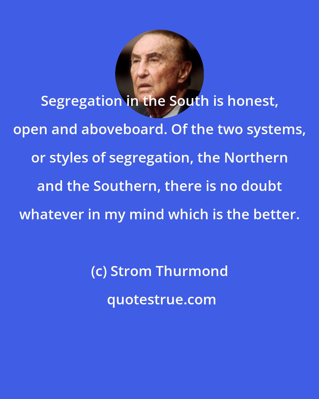 Strom Thurmond: Segregation in the South is honest, open and aboveboard. Of the two systems, or styles of segregation, the Northern and the Southern, there is no doubt whatever in my mind which is the better.