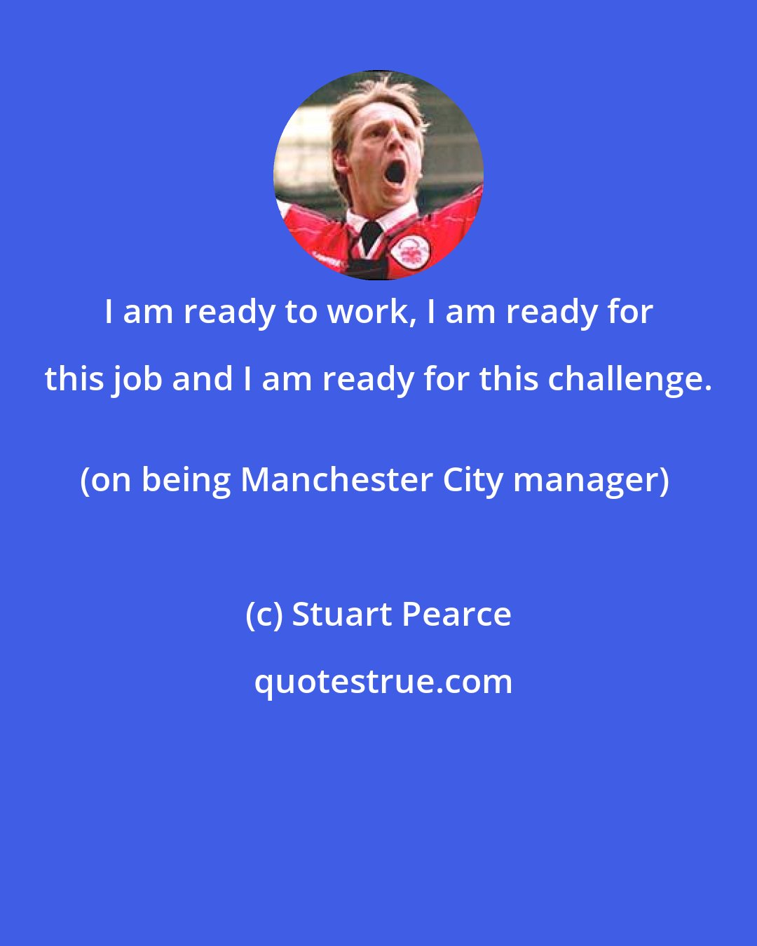 Stuart Pearce: I am ready to work, I am ready for this job and I am ready for this challenge. 
(on being Manchester City manager)