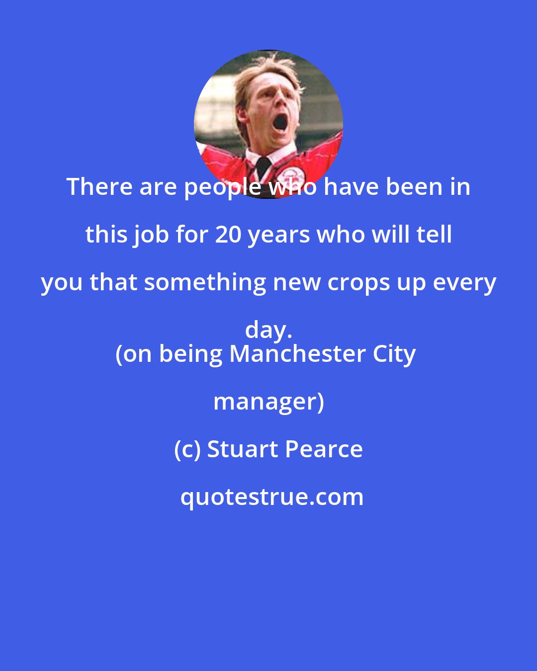 Stuart Pearce: There are people who have been in this job for 20 years who will tell you that something new crops up every day. 
(on being Manchester City manager)