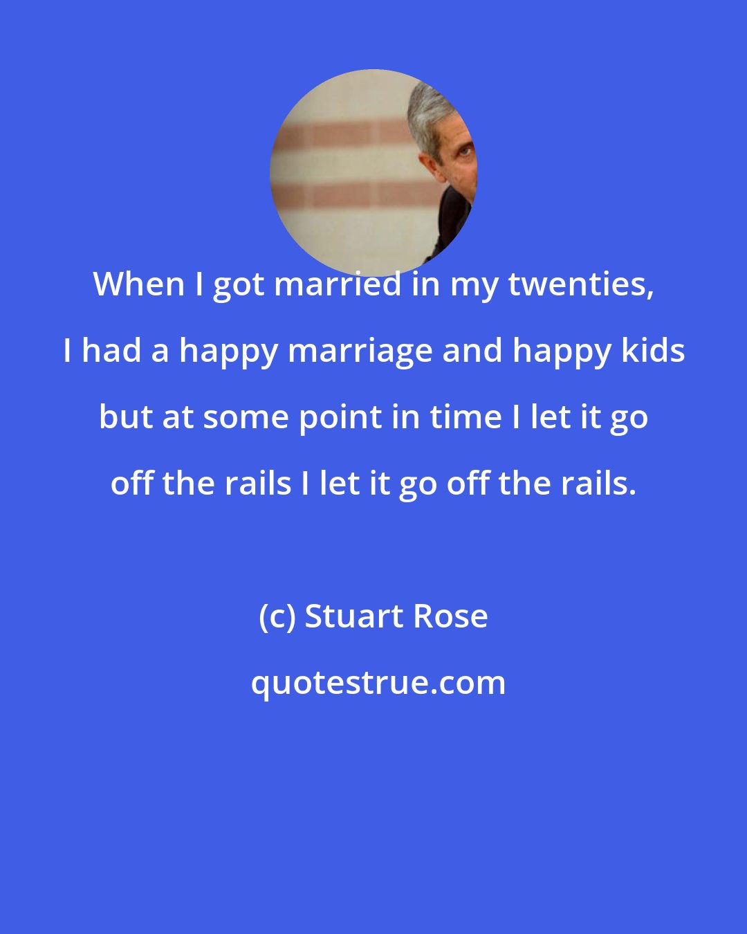 Stuart Rose: When I got married in my twenties, I had a happy marriage and happy kids but at some point in time I let it go off the rails I let it go off the rails.