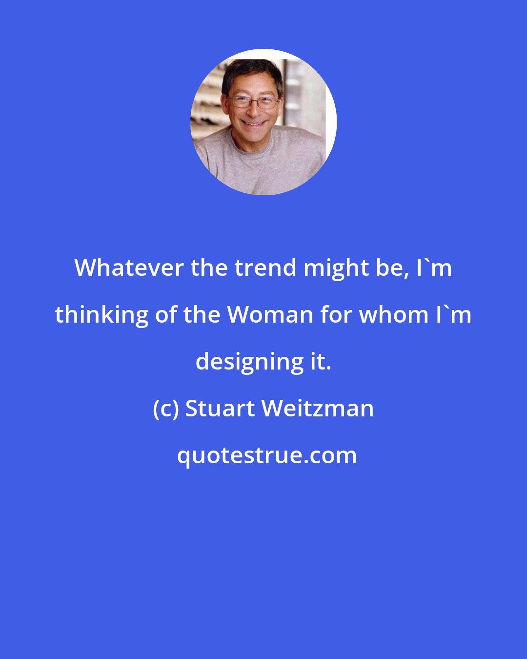 Stuart Weitzman: Whatever the trend might be, I'm thinking of the Woman for whom I'm designing it.