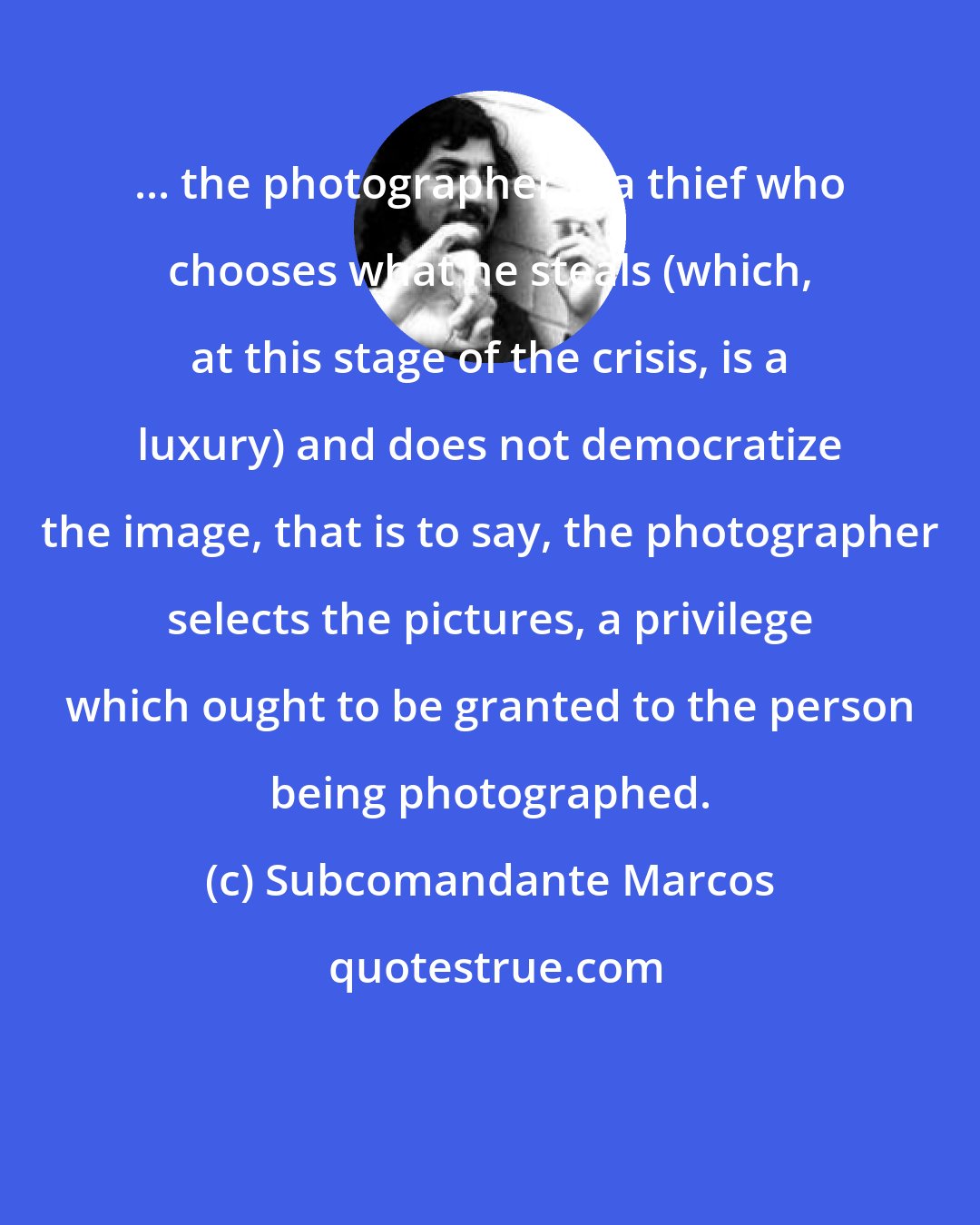 Subcomandante Marcos: ... the photographer is a thief who chooses what he steals (which, at this stage of the crisis, is a luxury) and does not democratize the image, that is to say, the photographer selects the pictures, a privilege which ought to be granted to the person being photographed.