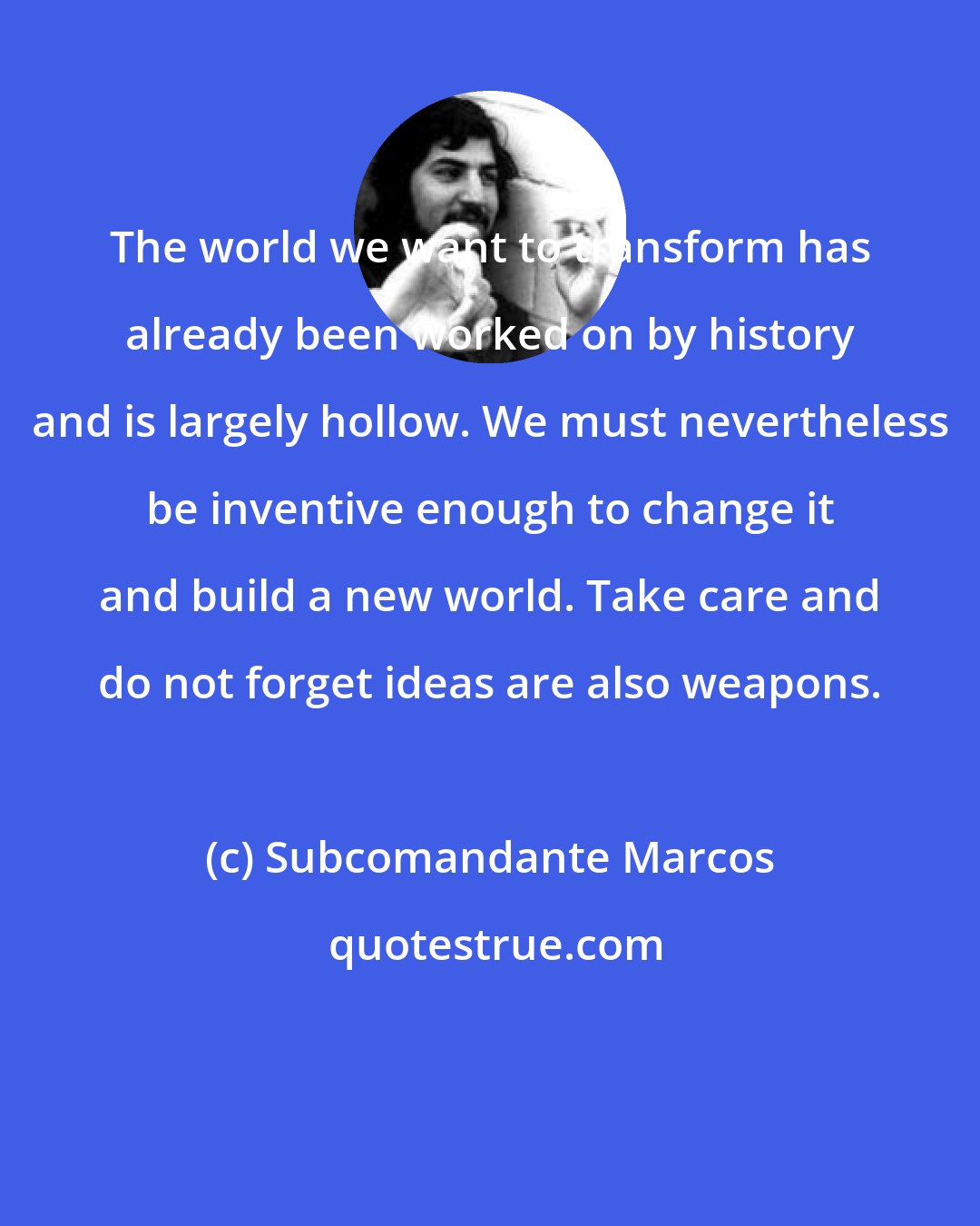 Subcomandante Marcos: The world we want to transform has already been worked on by history and is largely hollow. We must nevertheless be inventive enough to change it and build a new world. Take care and do not forget ideas are also weapons.