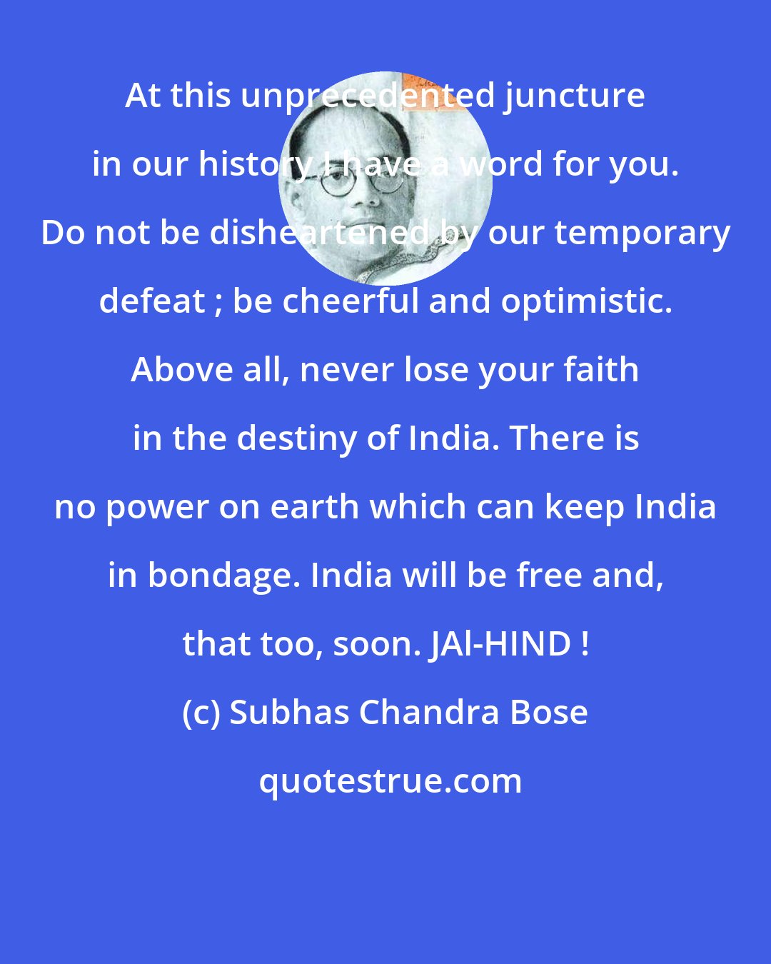 Subhas Chandra Bose: At this unprecedented juncture in our history I have a word for you. Do not be disheartened by our temporary defeat ; be cheerful and optimistic. Above all, never lose your faith in the destiny of India. There is no power on earth which can keep India in bondage. India will be free and, that too, soon. JAl-HIND !